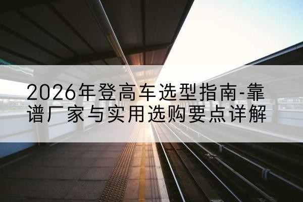 李沧登高车厂家推荐-2026年登高车选型指南-靠谱厂家与实用选购要点详解