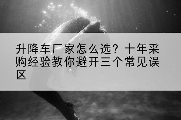 李沧升降车厂家-怎么选?十年采购经验教你避开三个常见误区
