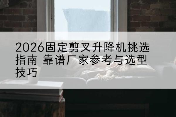 李沧固定剪叉升降机厂家推荐-2026固定剪叉升降机挑选指南 靠谱厂家参考与选型技巧