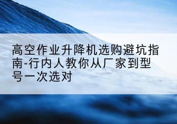 李沧升降平台厂家-高空作业升降机选购避坑指南-行内人教你从厂家到型号一次选对