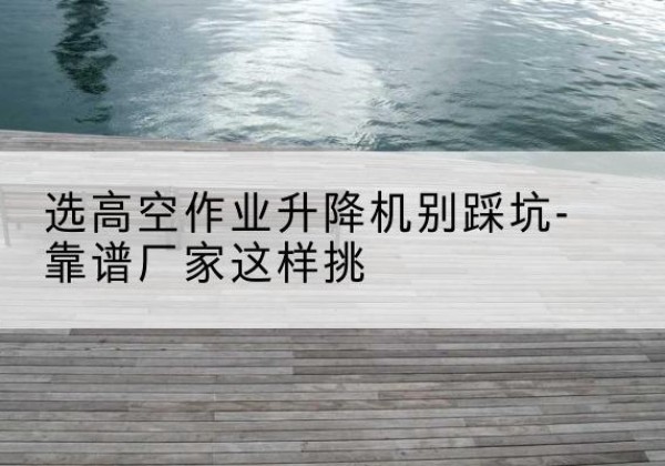 李沧剪叉式升降机厂家-选高空作业升降机别踩坑-靠谱厂家这样挑