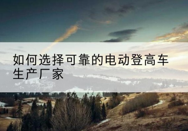 李沧电动登高车厂家-如何选择可靠的电动登高车生产厂家