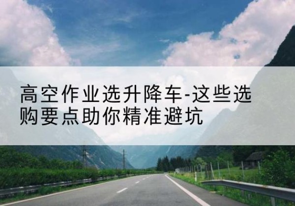 李沧升降车厂家-高空作业选升降车-这些选购要点助你*避坑