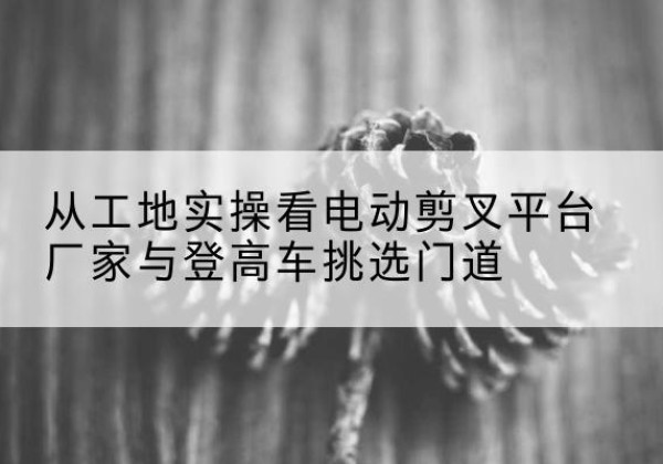李沧电动剪叉升降平台厂家-从工地实操看电动剪叉平台厂家与登高车挑选门道