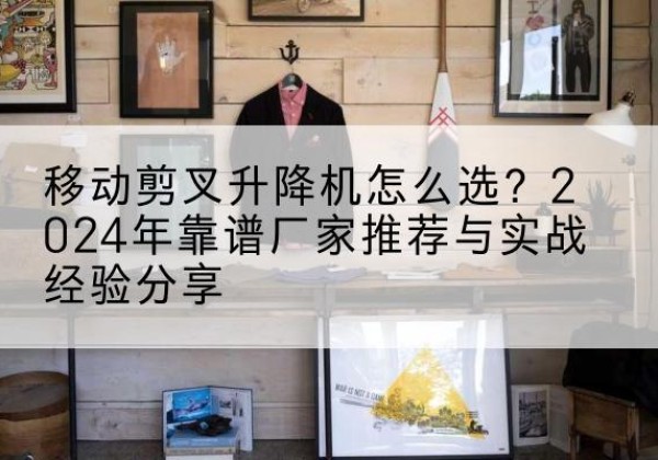 李沧升降平台厂家推荐-移动剪叉升降机怎么选？2024年靠谱厂家推荐与实战经验分享