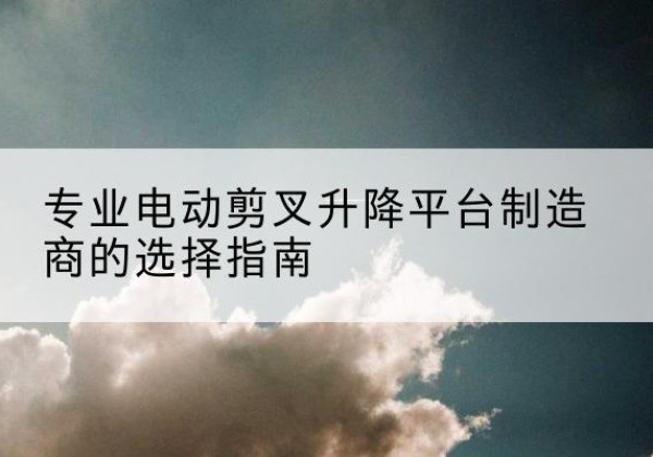 李沧电动剪叉升降平台厂家-专业电动剪叉升降平台制造商的选择指南