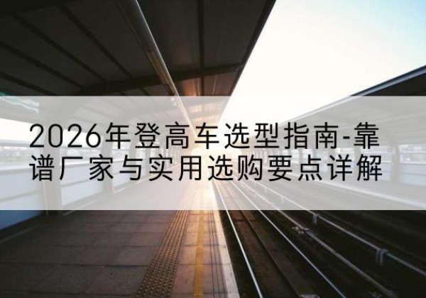 李沧登高车厂家推荐-2026年登高车选型指南-靠谱厂家与实用选购要点详解